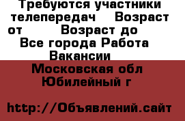 Требуются участники телепередач. › Возраст от ­ 18 › Возраст до ­ 60 - Все города Работа » Вакансии   . Московская обл.,Юбилейный г.